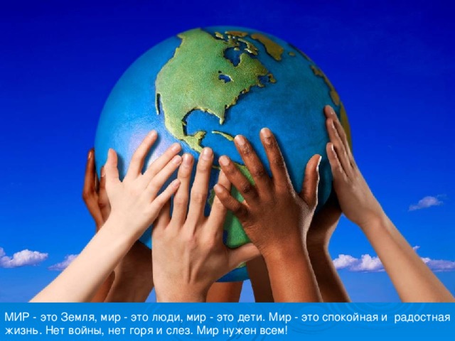 МИР - это Земля, мир - это люди, мир - это дети. Мир - это спокойная и радостная жизнь. Нет войны, нет горя и слез. Мир нужен всем! 