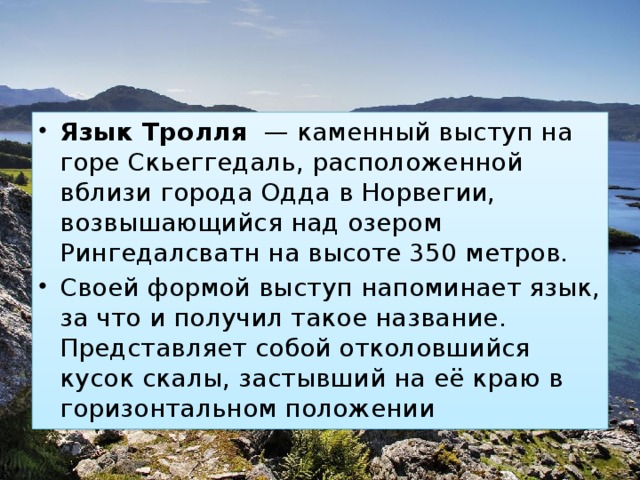 Язык Тролля  — каменный выступ на горе Скьеггедаль, расположенной вблизи города Одда в Норвегии, возвышающийся над озером Рингедалсватн на высоте 350 метров. Своей формой выступ напоминает язык, за что и получил такое название. Представляет собой отколовшийся кусок скалы, застывший на её краю в горизонтальном положении 