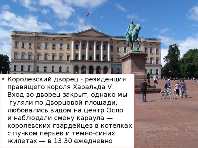Королевский дворец - резиденция правящего короля Харальда V. Вход во дворец закрыт, однако мы гуляли по Дворцовой площади, любовались видом на центр Осло и наблюдали смену караула — королевских гвардейцев в котелках с пучком перьев и темно-синих жилетах — в 13.30 ежедневно 