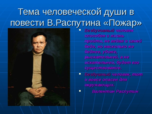 Тема человеческой души в повести В.Распутина «Пожар» Бездуховный человек способен и жизнь пройти, не ведая о своей беде, но насколько же беднее, убоже, рыскательней, а не искательней, будет его существование. Бездушный человек, тот и вовсе опасен для окружающих.  Валентин Распутин 