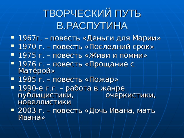 ТВОРЧЕСКИЙ ПУТЬ В.РАСПУТИНА 1967г. – повесть «Деньги для Марии» 1970 г. – повесть «Последний срок» 1975 г. – повесть «Живи и помни» 1976 г. – повесть «Прощание с Матёрой» 1985 г. – повесть «Пожар» 1990-е г.г. – работа в жанре публицистики, очеркистики, новеллистики 2003 г. – повесть «Дочь Ивана, мать Ивана» 