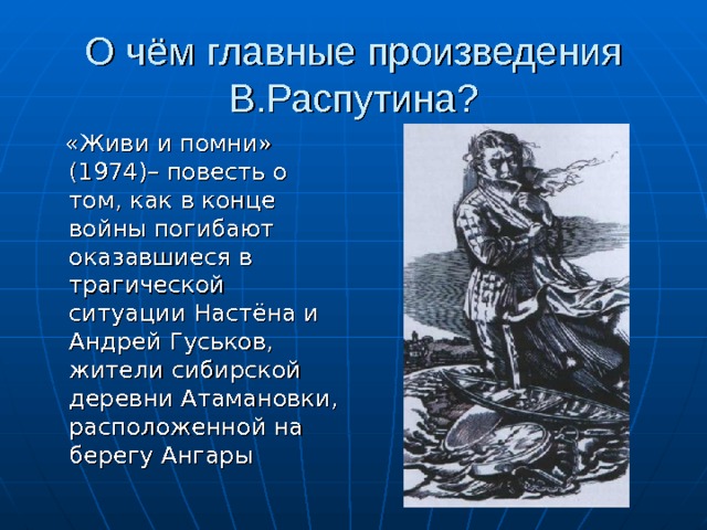 О чём главные произведения В.Распутина?  «Живи и помни» (1974)– повесть о том, как в конце войны погибают оказавшиеся в трагической ситуации Настёна и Андрей Гуськов, жители сибирской деревни Атамановки, расположенной на берегу Ангары 