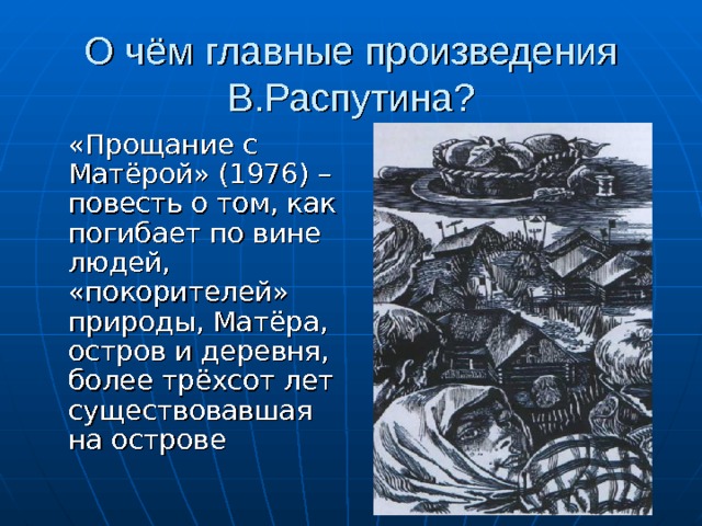 О чём главные произведения В.Распутина?  «Прощание с Матёрой» (1976) – повесть о том, как погибает по вине людей, «покорителей» природы, Матёра, остров и деревня, более трёхсот лет существовавшая на острове 