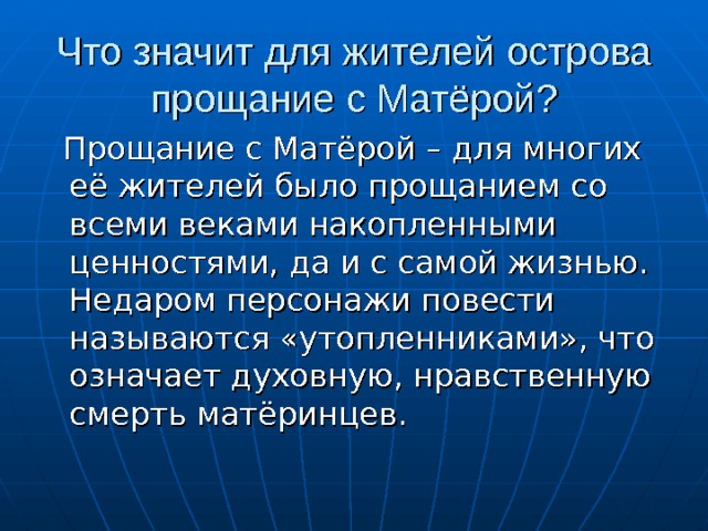 Что значит для жителей острова прощание с Матёрой?  Прощание с Матёрой – для многих её жителей было прощанием со всеми веками накопленными ценностями, да и с самой жизнью. Недаром персонажи повести называются «утопленниками», что означает духовную, нравственную смерть матёринцев. 