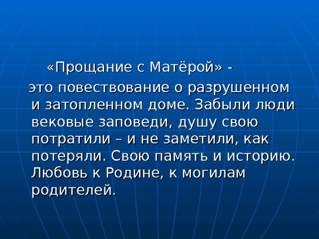  «Прощание с Матёрой» -  это повествование о разрушенном и затопленном доме. Забыли люди вековые заповеди, душу свою потратили – и не заметили, как потеряли. Свою память и историю. Любовь к Родине, к могилам родителей. 
