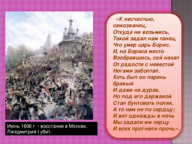  «К несчастью, самозванец,  Откуда ни возьмись,  Такой задал нам танец,  Что умер царь Борис.  И, на Бориса место  Взобравшись, сей нахал  От радости с невестой  Ногами заболтал.  Хоть был он парень бравый  И даже не дурак,  Но под его державой  Стал бунтовать поляк.  А то нам не по сердцу;  И вот однажды в ночь  Мы задали им перцу  И всех прогнали прочь». Июнь 1606 г - восстание в Москве. Лжедмитрий I убит. 