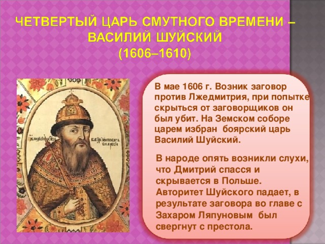 В мае 1606 г. Возник заговор против Лжедмитрия, при попытке скрыться от заговорщиков он был убит. На Земском соборе царем избран боярский царь Василий Шуйский. В народе опять возникли слухи, что Дмитрий спасся и скрывается в Польше. Авторитет Шуйского падает, в результате заговора во главе с Захаром Ляпуновым был свергнут с престола. 