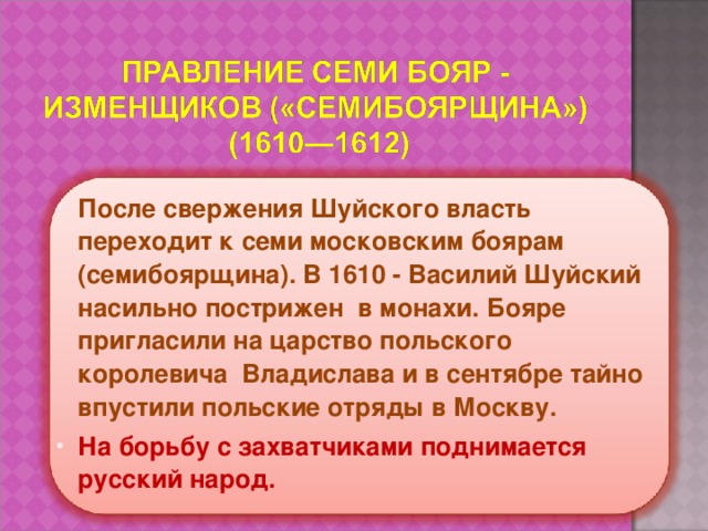 После свержения Шуйского власть переходит к семи московским боярам (семибоярщина). В 1610 - Василий Шуйский насильно пострижен в монахи. Бояре пригласили на царство польского королевича Владислава и в сентябре тайно впустили польские отряды в Москву. На борьбу с захватчиками поднимается русский народ. 