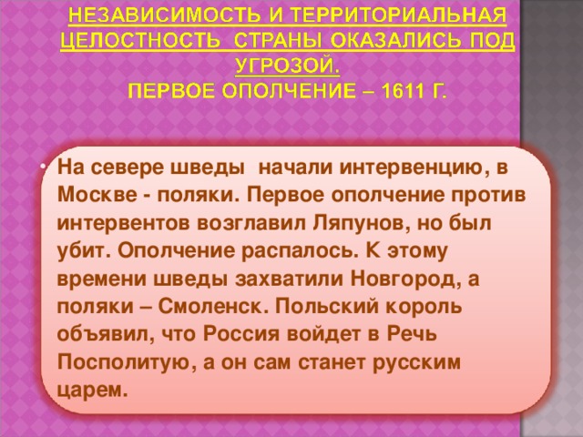На севере шведы начали интервенцию, в Москве - поляки. Первое ополчение против интервентов возглавил Ляпунов, но был убит. Ополчение распалось. К этому времени шведы захватили Новгород, а поляки – Смоленск. Польский король объявил, что Россия войдет в Речь Посполитую, а он сам станет русским царем. 