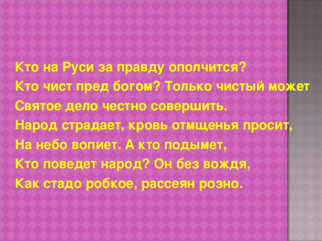 Кто на Руси за правду ополчится? Кто чист пред богом? Только чистый может Святое дело честно совершить. Народ страдает, кровь отмщенья просит, На небо вопиет. А кто подымет, Кто поведет народ? Он без вождя, Как стадо робкое, рассеян розно. 