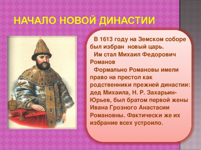 В 1613 году на Земском соборе был избран новый царь. Им стал Михаил Федорович Романов Формально Романовы имели право на престол как родственники прежней династии: дед Михаила, Н. Р. Захарьин-Юрьев, был братом первой жены Ивана Грозного Анастасии Романовны. Фактически же их избрание всех устроило.   