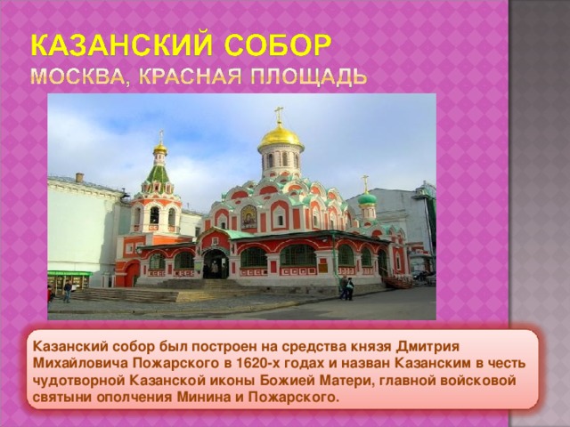 Казанский собор был построен на средства князя Дмитрия Михайловича Пожарского в 1620-х годах и назван Казанским в честь чудотворной Казанской иконы Божией Матери, главной войсковой святыни ополчения Минина и Пожарского. 