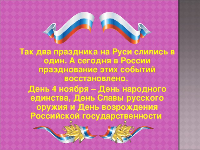 Так два праздника на Руси слились в один. А сегодня в России празднование этих событий восстановлено. День 4 ноября – День народного единства, День Славы русского оружия и День возрождения Российской государственности  26 