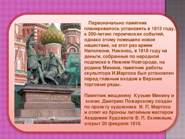  Первоначально памятник планировалось установить в 1812 году, к 200-летию героических событий, однако этому помешало новое нашествие, на этот раз армии Наполеона. Наконец, в 1818 году на деньги, собранные по народной подписке в Нижнем Новгороде, на родине Минина, памятник работы скульптора И.Мартоса был установлен перед главным входом в Верхние торговые ряды.   Памятник мещанину Кузьме Минину и князю Дмитрию Пожарскому создан по проекту художника И. П. Мартоса и отлит из бронзы литейным мастером Академии Художеств В. П. Екимовым, открыт 20 февраля 1818.  