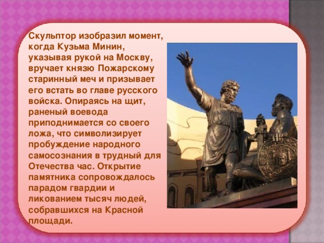 Скульптор изобразил момент, когда Кузьма Минин, указывая рукой на Москву, вручает князю Пожарскому старинный меч и призывает его встать во главе русского войска. Опираясь на щит, раненый воевода приподнимается со своего ложа, что символизирует пробуждение народного самосознания в трудный для Отечества час. Открытие памятника сопровождалось парадом гвардии и ликованием тысяч людей, собравшихся на Красной площади.  