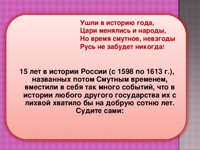 Ушли в историю года,  Цари менялись и народы,  Но время смутное, невзгоды  Русь не забудет никогда ! 15 лет в истории России (с 1598 по 1613 г.), названных потом Смутным временем, вместили в себя так много событий, что в истории любого другого государства их с лихвой хватило бы на добрую сотню лет. Судите сами:    