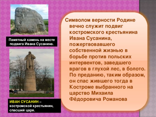 Символом верности Родине вечно служит подвиг костромского крестьянина Ивана Сусанина, пожертвовавшего собственной жизнью в борьбе против польских интервентов, заведшего врагов в глухой лес, в болото. По преданию, таким образом, он спас жившего тогда в Костроме выбранного на царство Михаила Фёдоровича Романова  Памятный камень на месте подвига Ивана Сусанина. ИВАН СУСАНИН –  костромской крестьянин,  спасший царя. 