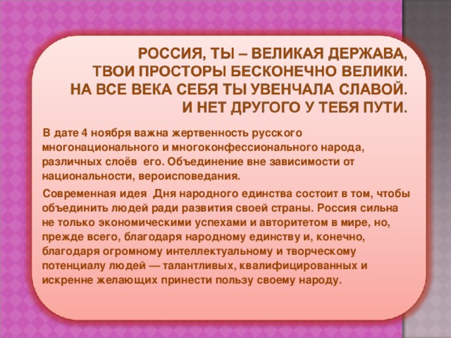 В дате 4 ноября важна жертвенность русского многонационального и многоконфессионального народа, различных слоёв его. Объединение вне зависимости от национальности, вероисповедания. Современная идея Дня народного единства состоит в том, чтобы объединить людей ради развития своей страны. Россия сильна не только экономическими успехами и авторитетом в мире, но, прежде всего, благодаря народному единству и, конечно, благодаря огромному интеллектуальному и творческому потенциалу людей — талантливых, квалифицированных и искренне желающих принести пользу своему народу. 