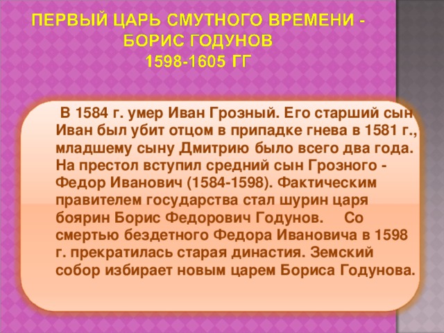  В 1584 г. умер Иван Грозный. Его старший сын Иван был убит отцом в припадке гнева в 1581 г., младшему сыну Дмитрию было всего два года. На престол вступил средний сын Грозного - Федор Иванович (1584-1598). Фактическим правителем государства стал шурин царя боярин Борис Федорович Годунов.     Со смертью бездетного Федора Ивановича в 1598 г. прекратилась старая династия. Земский собор избирает новым царем Бориса Годунова. 