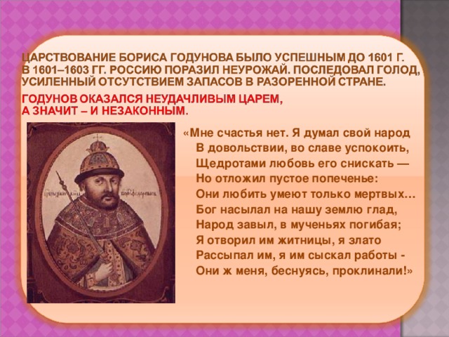  «Мне счастья нет. Я думал свой народ  В довольствии, во славе успокоить,  Щедротами любовь его снискать —  Но отложил пустое попеченье:  Они любить умеют только мертвых…  Бог насылал на нашу землю глад,  Народ завыл, в мученьях погибая;  Я отворил им житницы, я злато  Рассыпал им, я им сыскал работы -  Они ж меня, беснуясь, проклинали!» 