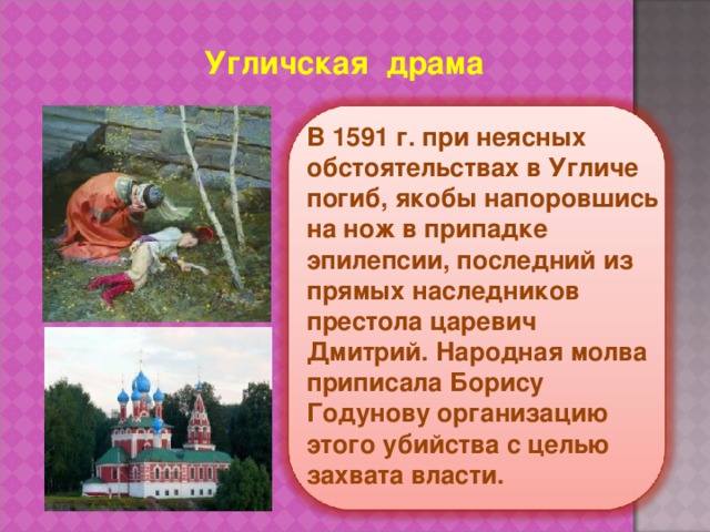 Угличская драма В 1591 г. при неясных обстоятельствах в Угличе погиб, якобы напоровшись на нож в припадке эпилепсии, последний из прямых наследников престола царевич Дмитрий. Народная молва приписала Борису Годунову организацию этого убийства с целью захвата власти. 