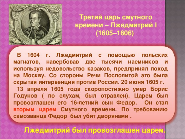 Третий царь смутного  времени – Лжедмитрий I  (1605–1606) В 1604 г. Лжедмитрий с помощью польских магнатов, навербовав две тысячи наемников и используя недовольство казаков, предпринял поход на Москву. Со стороны Речи Посполитой это была скрытая интервенция против России. 20 июня 1605 г. 13 апреля 1605 года скоропостижно умер Борис Годунов ( по слухам, был отравлен). Царем был провозглашен его 16-летний сын Федор. Он стал вторым царем Смутного времени. По требованию самозванца Федор был убит дворянами . Лжедмитрий был провозглашен царем. 
