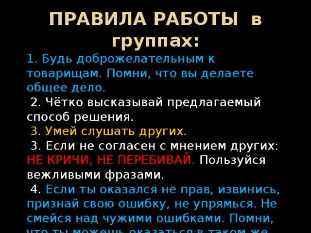 ПРАВИЛА РАБОТЫ в группах: 1. Будь доброжелательным к товарищам. Помни, что вы делаете общее дело.  2. Чётко высказывай предлагаемый способ решения.  3. Умей слушать других.  3. Если не согласен с мнением других: НЕ КРИЧИ, НЕ ПЕРЕБИВАЙ. Пользуйся вежливыми фразами.  4. Если ты оказался не прав, извинись, признай свою ошибку, не упрямься. Не смейся над чужими ошибками. Помни, что ты можешь оказаться в таком же положении.