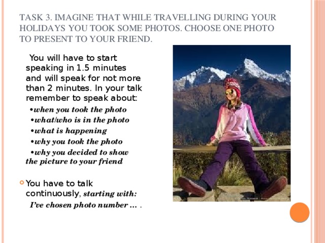       Task 3. Imagine that while travelling during your holidays you took some photos. Choose one photo to present to your friend.    You will have to start speaking in 1.5 minutes and will speak for not more than 2 minutes. In your talk remember to speak about:  • when you took the photo • what/who is in the photo • what is happening • why you took the photo • why you decided to show the picture to your friend  You have to talk continuously , starting with:  I’ve chosen photo number … . 