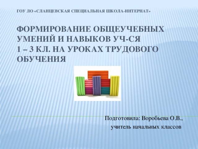 ГОУ ЛО «Сланцевская специальная школа-интернат»   Формирование общеучебных умений и навыков уч-ся  1 – 3 кл. на уроках трудового обучения Подготовила: Воробьева О.В., учитель начальных классов 