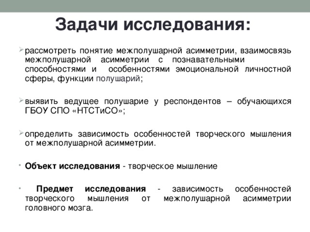 Задачи исследования: рассмотреть понятие межполушарной асимметрии, взаимосвязь межполушарной асимметрии с познавательными способностями и особенностями эмоциональной личностной сферы, функции полушарий ; выявить ведущее полушарие у респондентов – обучающихся ГБОУ СПО «НТСТиСО»; определить зависимость особенностей творческого мышления от межполушарной асимметрии.  Объект исследования - творческое мышление   Предмет исследования - зависимость особенностей творческого мышления от межполушарной асимметрии головного мозга.  