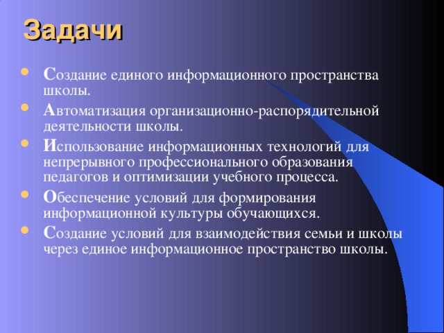 Задачи С оздание единого информационного пространства школы. А втоматизация организационно-распорядительной деятельности школы. И спользование информационных технологий для непрерывного профессионального образования педагогов и оптимизации учебного процесса. О беспечение условий для формирования информационной культуры обучающихся. С оздание условий для взаимодействия семьи и школы через единое информационное пространство школы.  