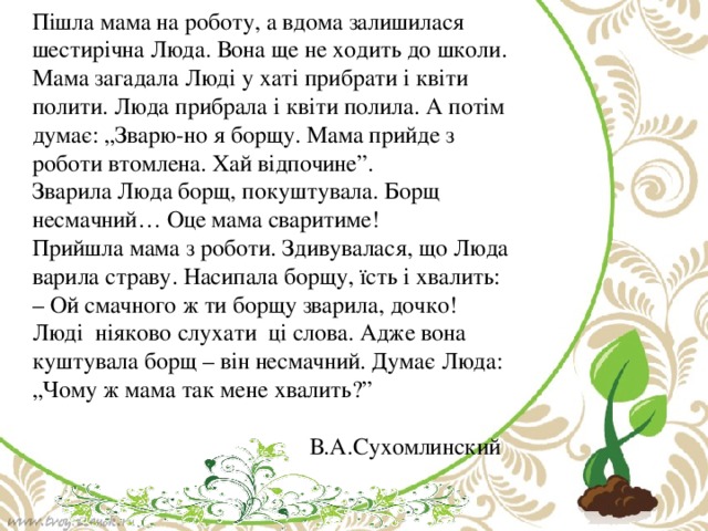 Пішла мама на роботу, а вдома залишилася шестирічна Люда. Вона ще не ходить до школи.  Мама загадала Люді у хаті прибрати і квіти полити. Люда прибрала і квіти полила. А потім думає: „Зварю-но я борщу. Мама прийде з роботи втомлена. Хай відпочине”.  Зварила Люда борщ, покуштувала. Борщ несмачний… Оце мама сваритиме!  Прийшла мама з роботи. Здивувалася, що Люда варила страву. Насипала борщу, їсть і хвалить:  – Ой смачного ж ти борщу зварила, дочко!  Люді ніяково слухати ці слова. Адже вона куштувала борщ – він несмачний. Думає Люда: „Чому ж мама так мене хвалить?”  В.А.Сухомлинский