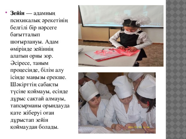 Зейін  — адамның психикалық әрекетінің белгілі бір нәрсеге бағытталып шоғырлануы. Адам өмірінде зейіннің алатын орны зор. Әсіресе, таным процесінде, білім алу ісінде маңызы ерекше. Шәкірттің сабақты түсіне қоймауы, есінде дұрыс сақтай алмауы, тапсырманы орындауда қате жіберуі оған дұрыстап зейін қоймаудан болады. 