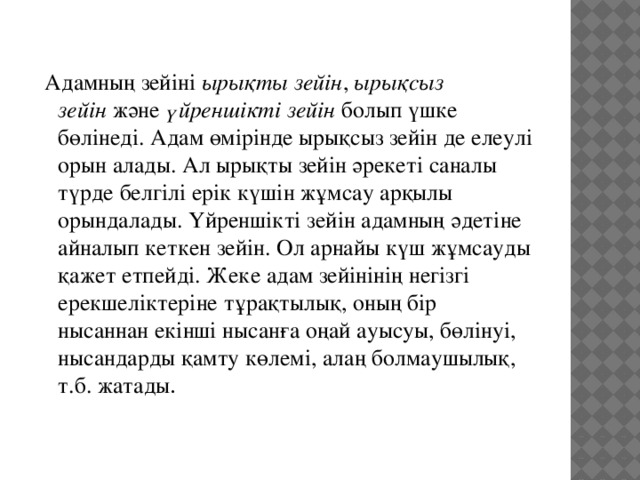  Адамның зейіні  ырықты зейін ,  ырықсыз зейін  және  үйреншікті зейін  болып үшке бөлінеді. Адам өмірінде ырықсыз зейін де елеулі орын алады. Ал ырықты зейін әрекеті саналы түрде белгілі ерік күшін жұмсау арқылы орындалады. Үйреншікті зейін адамның әдетіне айналып кеткен зейін. Ол арнайы күш жұмсауды қажет етпейді. Жеке адам зейінінің негізгі ерекшеліктеріне тұрақтылық, оның бір нысаннан екінші нысанға оңай ауысуы, бөлінуі, нысандарды қамту көлемі, алаң болмаушылық, т.б. жатады . 
