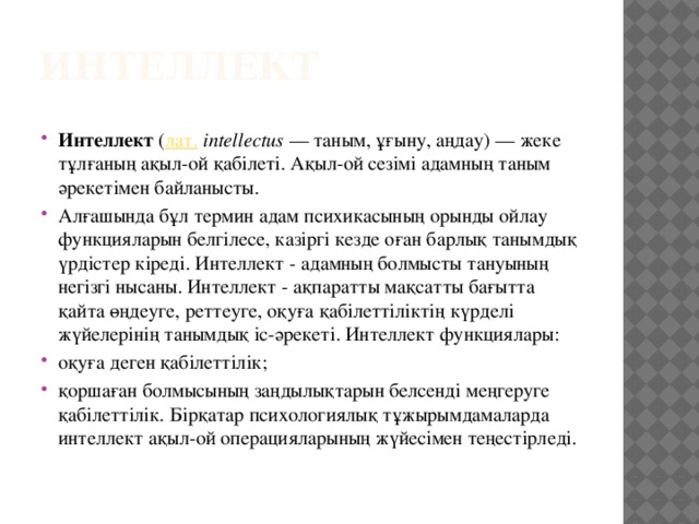 Интеллект Интеллект  ( лат.   іntellectus  — таным, ұғыну, аңдау) — жеке тұлғаның ақыл-ой қабілеті. Ақыл-ой сезімі адамның таным әрекетімен байланысты. Алғашында бұл термин адам психикасының орынды ойлау функцияларын белгілесе, казіргі кезде оған барлық танымдық үрдістер кіреді. Интеллект - адамның болмысты тануының негізгі нысаны. Интеллект - ақпаратты мақсатты бағытта қайта өңдеуге, реттеуге, оқуға қабілеттіліктің күрделі жүйелерінің танымдық іс-әрекеті. Интеллект функциялары: оқуға деген қабілеттілік; қоршаған болмысының заңдылықтарын белсенді меңгеруге қабілеттілік. Бірқатар психологиялық тұжырымдамаларда интеллект ақыл-ой операцияларының жүйесімен теңестірледі. 