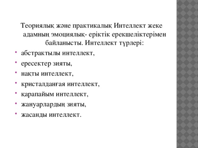 Теориялық және практикалық Интеллект жеке адамның эмоциялық- еріктік ерекшеліктерімен байланысты. Интеллект түрлері: абстрактылы интеллект, ересектер зияты, нақты интеллект, кристалданғая интеллект, қарапайым интеллект, жануарлардың зияты, жасанды интеллект. 