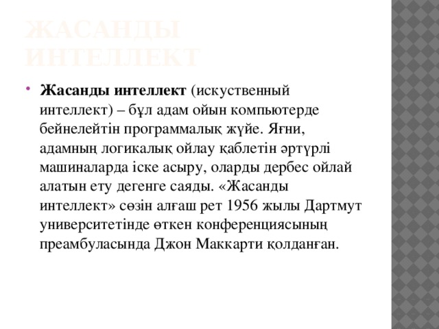 Жасанды интеллект  Жасанды интеллект  (искуственный интеллект) – бұл адам ойын компьютерде бейнелейтін программалық жүйе. Яғни, адамның логикалық ойлау қаблетін әртүрлі машиналарда іске асыру, оларды дербес ойлай алатын ету дегенге саяды. «Жасанды интеллект» сөзін алғаш рет 1956 жылы Дартмут университетінде өткен конференциясының преамбуласында Джон Маккарти қолданған.    