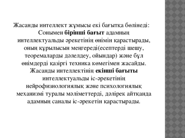 Жасанды интеллект жұмысы екі бағытқа бөлінеді:  Сонымен бірінші бағыт адамның интеллектуальды әрекетінің өнімін қарастырады, оның құрылысын меңгереді(есептерді шешу, теоремаларды дәлелдеу, ойындар) және бұл өнімдерді қазіргі техника көмегімен жасайды.  Жасанды интеллектінің екінші бағыты интеллектуальды іс-әрекетінің нейрофизиологиялық және психологиялық механизмі туралы мәліметтерді, дәлірек айтқанда адамның саналы іс-әрекетін қарастырады. 