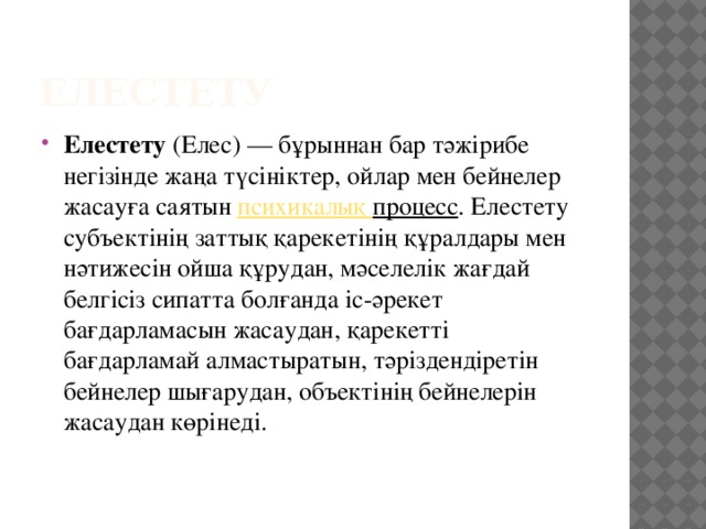 Елестету  Елестету  (Елес) — бұрыннан бар тәжірибе негізінде жаңа түсініктер, ойлар мен бейнелер жасауға саятын  психикалық процесс . Елестету субъектінің заттық қарекетінің құралдары мен нәтижесін ойша құрудан, мәселелік жағдай белгісіз сипатта болғанда іс-әрекет бағдарламасын жасаудан, қарекетті бағдарламай алмастыратын, тәріздендіретін бейнелер шығарудан, объектінің бейнелерін жасаудан көрінеді. 