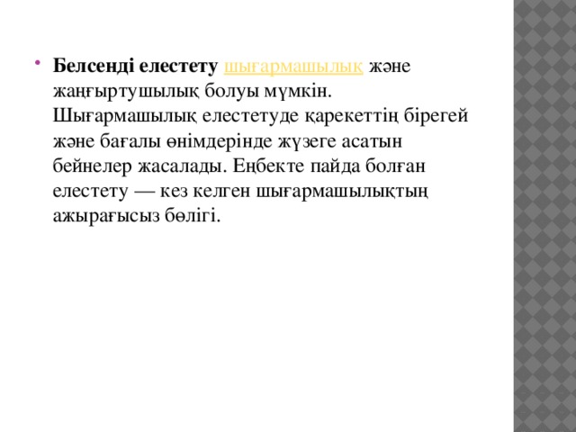 Белсенді елестету   шығармашылық  және жаңғыртушылық болуы мүмкін. Шығармашылық елестетуде қарекеттің бірегей және бағалы өнімдерінде жүзеге асатын бейнелер жасалады. Еңбекте пайда болған елестету — кез келген шығармашылықтың ажырағысыз бөлігі. 