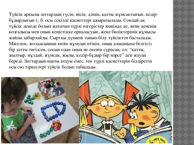 Түйсiк арқылы заттардың түсiн, иiсiн, дәмiн, қатты жұмсақтығын, кедiр-бұдырлығын т. б. осы секiлдi қасиеттерi ажыратылады. Сондай-ақ түйсiк денеде болып жататын түрлi өзгерiстер жөнiнде де, яғни дененiң қозғалысы мен оның кеңiстiкке орналасуын, жеке бөлiктерiнiң жұмысы жайлы хабарлайды. Сыртқы дүниенi танып-бiлу түйсiктен басталады. Мәселен, жолдасыңнан көзiн жұмуын өтiнiп, оньщ алақанына белгiсiз бiр затты тигiзсең, сосын одан оның не екенiн сүрасаң, ол: “қатты, жылтыр, мұздай, жүмсақ, жылы, кедiр-бұдыр бiр нәрсе” деп жауап бередi. Заттардың нақты атауы емес, тек түрлi қасиеттерiн бiлдiретiн осы сөз тiркестерi түйсiк болып табылады. 