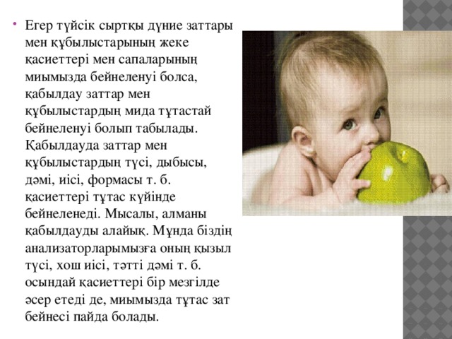 Егер түйсiк сыртқы дүние заттары мен құбылыстарының жеке қасиеттерi мен сапаларының миымызда бейнеленуi болса, қабылдау заттар мен құбылыстардың мида тұтастай бейнеленуi болып табылады. Қабылдауда заттар мен құбылыстардың түсi, дыбысы, дәмi, иiсi, формасы т. б. қасиеттерi тұтас күйiнде бейнеленедi. Мысалы, алманы қабылдауды алайық. Мұнда бiздiң анализаторларымызға оның қызыл түсi, хош иiсi, тәттi дәмi т. б. осындай қасиеттерi бiр мезгiлде әсер етедi де, миымызда тұтас зат бейнесi пайда болады. 