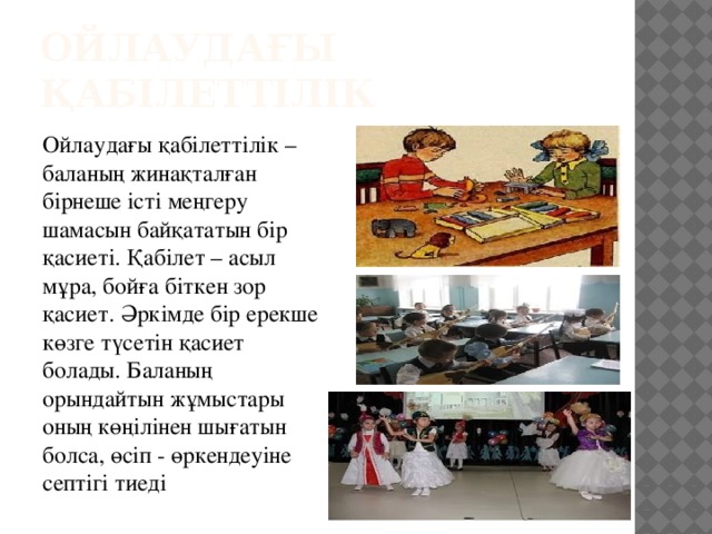 Ойлаудағы қабілеттілік Ойлаудағы қабілеттілік – баланың жинақталған бірнеше істі меңгеру шамасын байқататын бір қасиеті. Қабілет – асыл мұра, бойға біткен зор қасиет. Әркімде бір ерекше көзге түсетін қасиет болады. Баланың орындайтын жұмыстары оның көңілінен шығатын болса, өсіп - өркендеуіне септігі тиеді 
