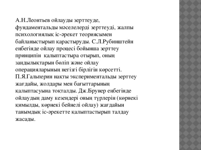 А.Н.Леонтьев ойлауды зерттеуде, фундаментальды мәселелерді зерттеуді, жалпы психологиялық іс-әрекет теориясымен байланыстырып қарастыруды. С.Л.Рубинштейн еңбегінде ойлау процесі бойынша зерттеу принципін қалыптастыра отырып, оның заңдылықтарын бөліп және ойлау операцияларының негізгі бірлігін көрсетті. П.Я.Гальперин нақты экспериментальды зерттеу жағдайы, жолдары мен бағыттарының қалыптасуына тоқталды. Дж.Брунер еңбегінде ойлаудың даму кезеңдері оның түрлерін (көрнекі қимылды, көрнекі бейнелі ойлау) жағдайын танымдық іс-әрекетте қалыптастырып талдау жасады. 