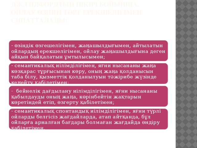 Дж.Гилфордтың пікірі бойынша, ойлау өзінің төрт ерекшелігімен сипатталады:    - өзіндік өзгешелігімен, жаңашылдығымен, айтылатын ойлардың ерекшелігімен, ойлау жаңашылдығына деген айқын байқалатын ұмтылысымен; - семантикалық иілімділігімен, яғни нысананы жаңа көзқарас тұрғысынан көру, оның жаңа қолданысын таба білу, қызметтік қолданылуын тәжірибе жүзінде кеңейту қабілетімен; - бейнелік дағдылану иілімділігімен, яғни нысананы қабылдауды оның жаңа, көрінбейтін жақтарын көретіндей етіп, өзгерту қабілетімен; - семантикалық спонтандық иілімділігімен, яғни түрлі ойларды белгісіз жағдайларда, атап айтқанда, бұл ойларға арналған бағдары болмаған жағдайда өндіру қабілетімен. 