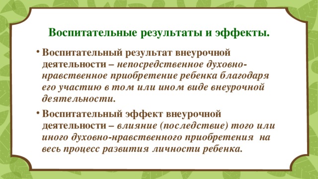 Воспитательные результаты и эффекты. Воспитательный результат внеурочной деятельности – непосредственное духовно-нравственное приобретение ребенка благодаря его участию в том или ином виде внеурочной деятельности. Воспитательный эффект внеурочной деятельности – влияние (последствие) того или иного духовно-нравственного приобретения на весь процесс развития личности ребенка. 