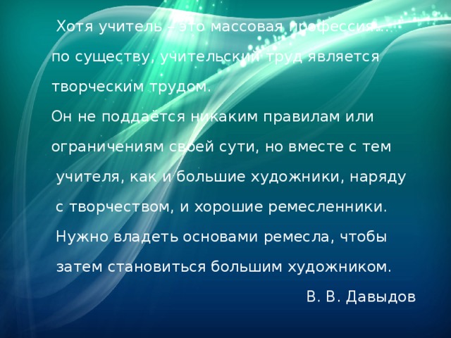 Хотя учитель – это массовая профессия…  по существу, учительский труд является  творческим трудом.  Он не поддаётся никаким правилам или  ограничениям своей сути, но вместе с тем  учителя, как и большие художники, наряду  с творчеством, и хорошие ремесленники.  Нужно владеть основами ремесла, чтобы  затем становиться большим художником.  В. В. Давыдов