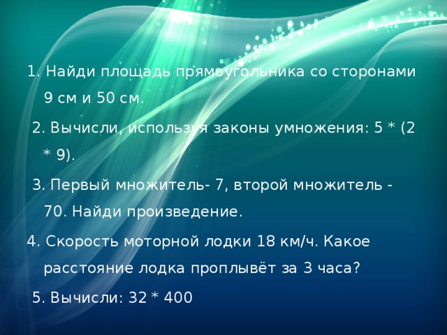 1. Найди площадь прямоугольника со сторонами 9 см и 50 см.  2. Вычисли, используя законы умножения: 5 * (2 * 9).  3. Первый множитель- 7, второй множитель - 70. Найди произведение. 4. Скорость моторной лодки 18 км/ч. Какое расстояние лодка проплывёт за 3 часа?  5. Вычисли: 32 * 400