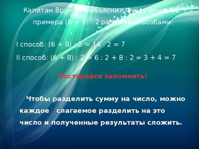 Капитан Врунгель объяснил Фуксу решение примера (6 + 8) : 2 разными способами:  I способ: (6 + 8) : 2 = 14 : 2 = 7  II способ: (6 + 8) : 2 = 6 : 2 + 8 : 2 = 3 + 4 = 7  Постарайся запомнить!  Чтобы разделить сумму на число, можно каждое слагаемое разделить на это число и полученные результаты сложить.