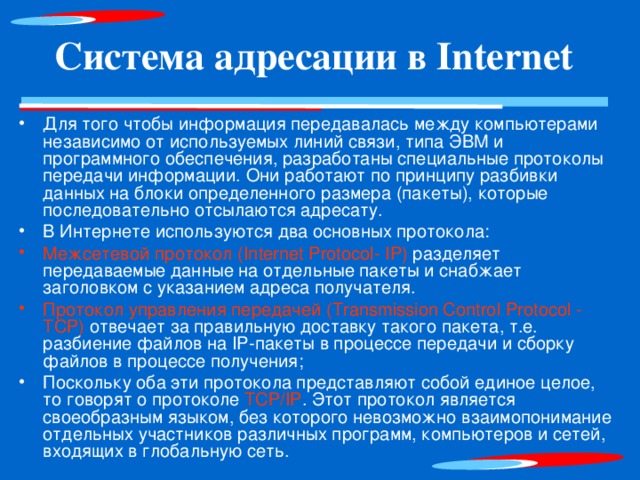Система адресации в Internet Для того чтобы информация передавалась между компьютерами независимо от используемых линий связи, типа ЭВМ и программного обеспечения, разработаны специальные протоколы передачи информации. Они работают по принципу разбивки данных на блоки определенного размера (пакеты), которые последовательно отсылаются адресату. В Интернете используются два основных протокола: Межсетевой протокол (Iпternet Protoco l - IP) разделяет передаваемые данные на отдельные пакеты и снабжает заголовком с указанием адреса получателя. Протокол управления передачей (Transmission Contro l Protocol - ТСР) отвечает за правильную доставку такого пакета, т.е. разбиение файлов на IP-пакеты в процессе передачи и сборку файлов в процессе получения; Поскольку оба эти протокола представляют собой единое целое, то говорят о протоколе ТСР/IР . Этот протокол является своеобразным языком, без которого невозможно взаимопонимание отдельных участников различных программ, компьютеров и сетей, входящих в глобальную сеть.  